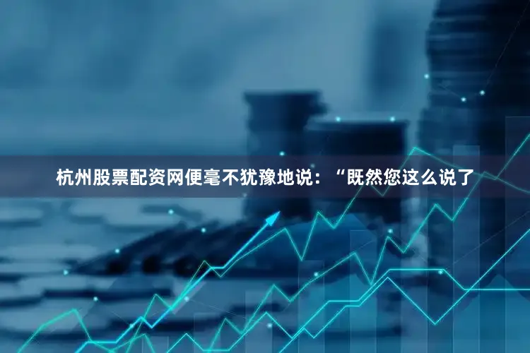 杭州股票配资网便毫不犹豫地说：“既然您这么说了