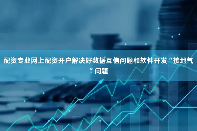 配资专业网上配资开户解决好数据互信问题和软件开发“接地气”问题