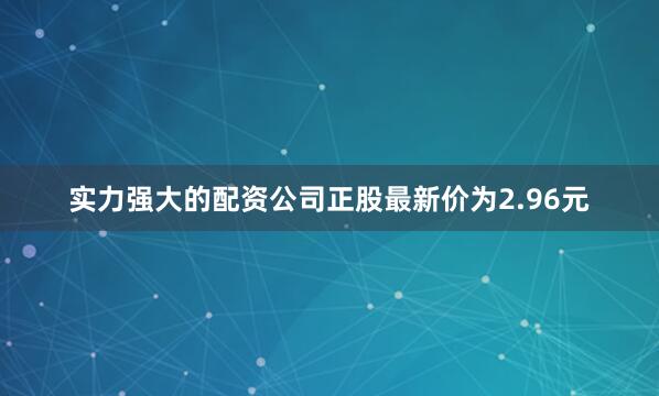 实力强大的配资公司正股最新价为2.96元