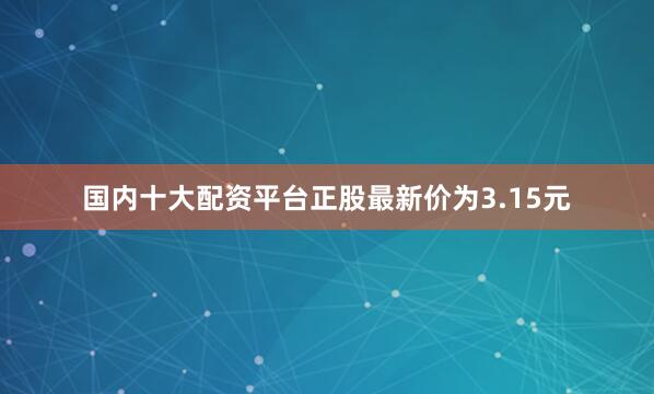国内十大配资平台正股最新价为3.15元