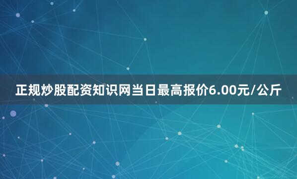 正规炒股配资知识网当日最高报价6.00元/公斤