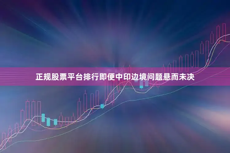 正规股票平台排行即便中印边境问题悬而未决